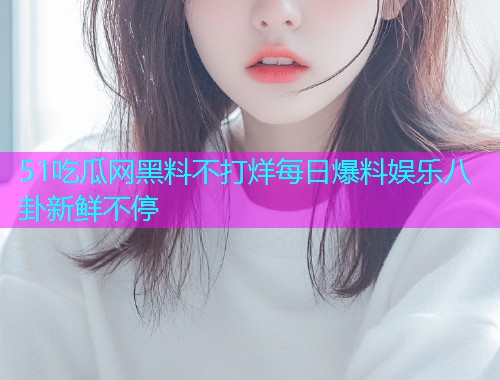 51吃瓜网黑料不打烊每日爆料娱乐八卦新鲜不停