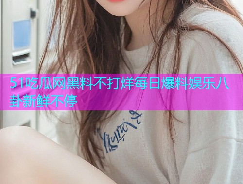 51吃瓜网黑料不打烊每日爆料娱乐八卦新鲜不停