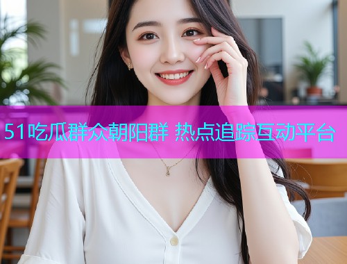 51吃瓜群众朝阳群 热点追踪互动平台