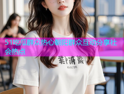 51吃瓜群众热心朝阳群众互动分享社会热点