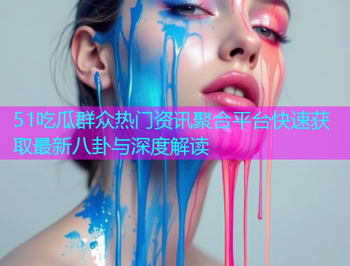 51吃瓜群众热门资讯聚合平台快速获取最新八卦与深度解读