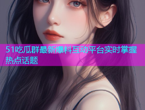 51吃瓜群最新爆料互动平台实时掌握热点话题