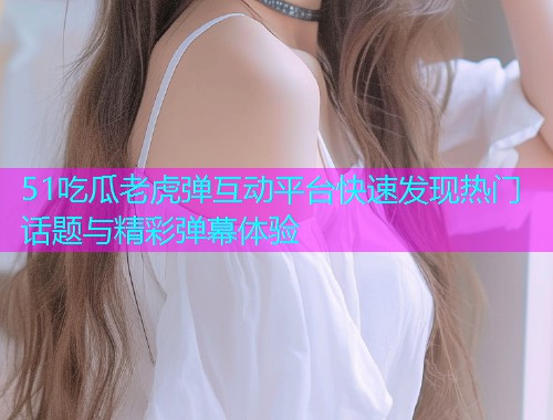 51吃瓜老虎弹互动平台快速发现热门话题与精彩弹幕体验