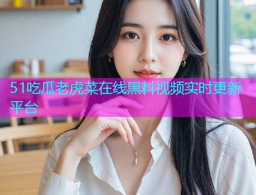 51吃瓜老虎菜在线黑料视频实时更新平台