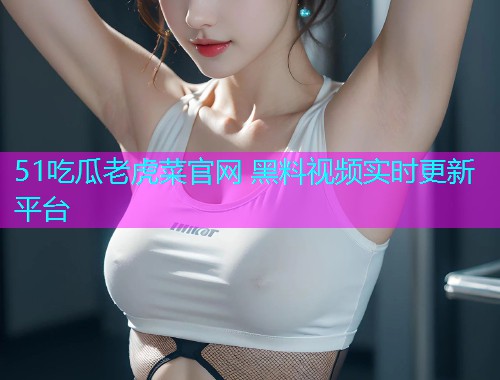 51吃瓜老虎菜官网 黑料视频实时更新平台