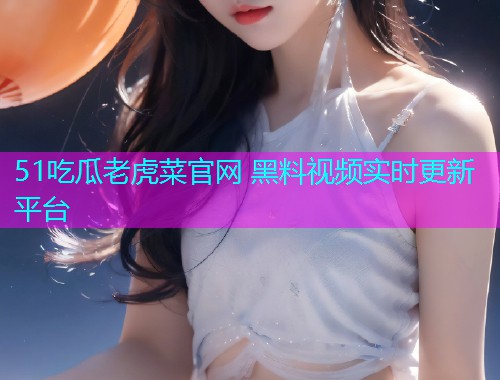 51吃瓜老虎菜官网 黑料视频实时更新平台