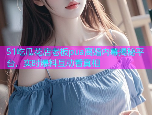 51吃瓜花店老板pua离婚内幕揭秘平台，实时爆料互动看真相