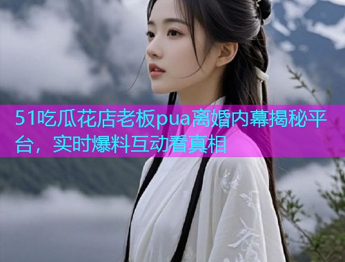 51吃瓜花店老板pua离婚内幕揭秘平台，实时爆料互动看真相