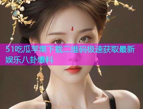 51吃瓜苹果下载二维码极速获取最新娱乐八卦爆料