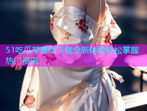 51吃瓜苹果版下载全新体验轻松掌握热门资讯
