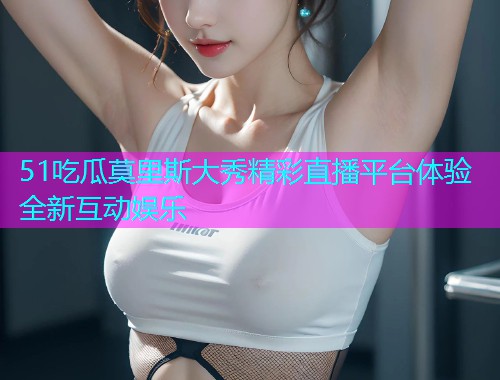 51吃瓜莫里斯大秀精彩直播平台体验全新互动娱乐