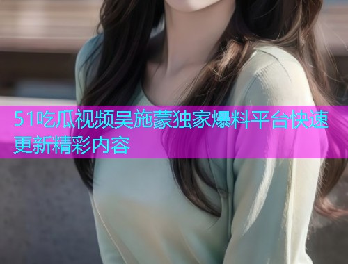 51吃瓜视频吴施蒙独家爆料平台快速更新精彩内容