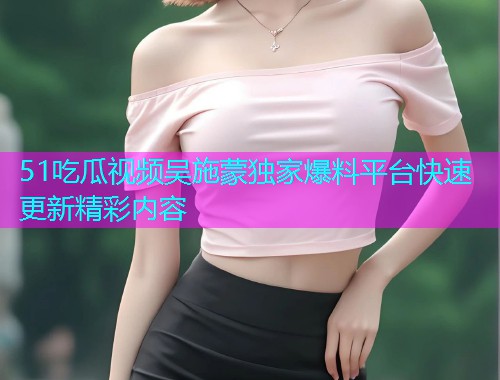 51吃瓜视频吴施蒙独家爆料平台快速更新精彩内容