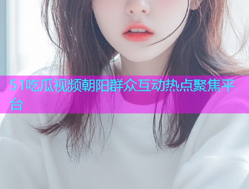 51吃瓜视频朝阳群众互动热点聚焦平台