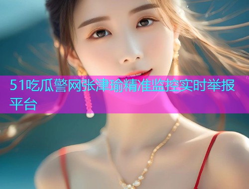 51吃瓜警网张津瑜精准监控实时举报平台