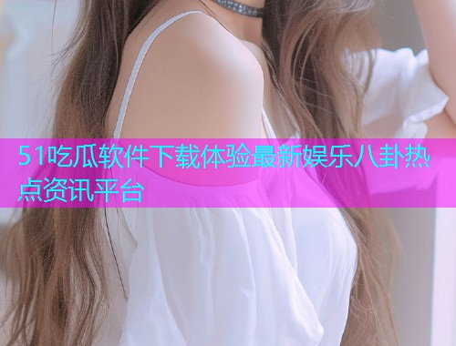 51吃瓜软件下载体验最新娱乐八卦热点资讯平台