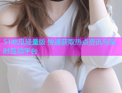 51吃瓜轻量版 快速获取热点资讯与实时互动平台