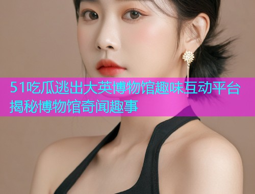 51吃瓜逃出大英博物馆趣味互动平台揭秘博物馆奇闻趣事
