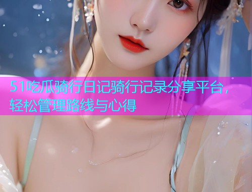 51吃瓜骑行日记骑行记录分享平台，轻松管理路线与心得