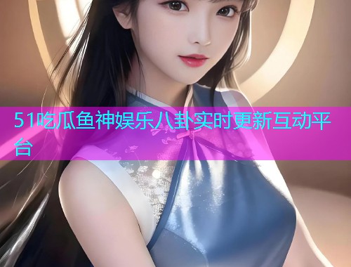 51吃瓜鱼神娱乐八卦实时更新互动平台