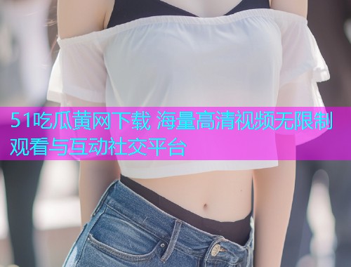 51吃瓜黄网下载 海量高清视频无限制观看与互动社交平台