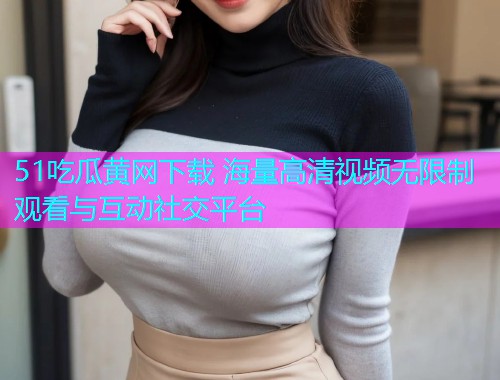 51吃瓜黄网下载 海量高清视频无限制观看与互动社交平台