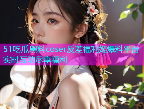 51吃瓜黑料coser反差福利姬爆料平台实时互动尽享福利
