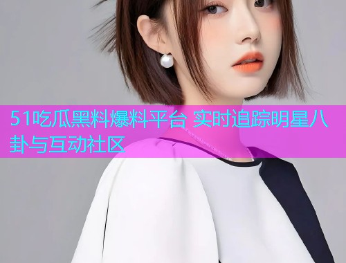 51吃瓜黑料爆料平台 实时追踪明星八卦与互动社区