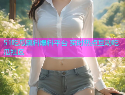 51吃瓜黑料爆料平台 实时热点互动吃瓜社区