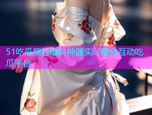 51吃瓜黑料爆料神器实时整合互动吃瓜平台