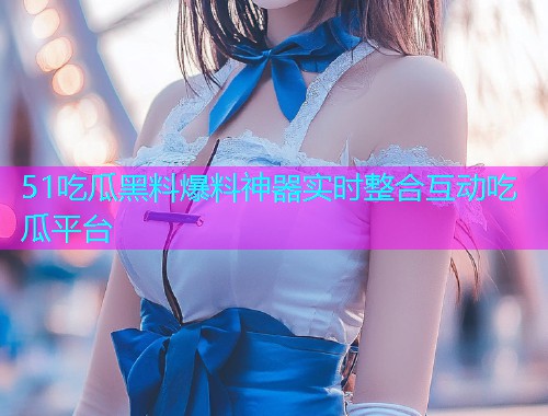 51吃瓜黑料爆料神器实时整合互动吃瓜平台