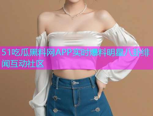 51吃瓜黑料网APP实时爆料明星八卦绯闻互动社区