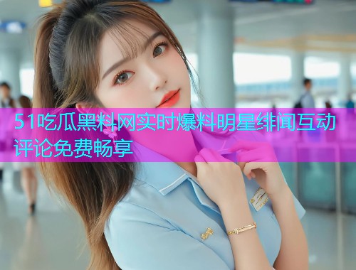 51吃瓜黑料网实时爆料明星绯闻互动评论免费畅享