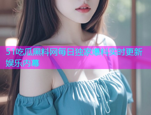 51吃瓜黑料网每日独家爆料实时更新娱乐内幕