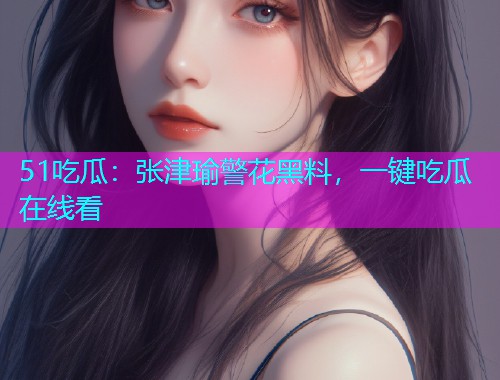 51吃瓜：张津瑜警花黑料，一键吃瓜在线看